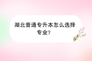 湖北普通专升本怎么选择专业？
