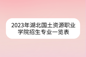 2023年湖北国土资源职业学院招生专业一览表