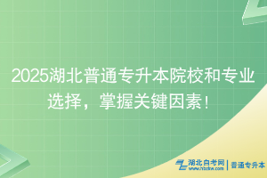 2025湖北普通专升本院校和专业选择，掌握关键因素！