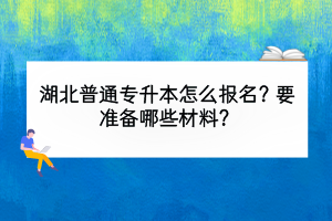 湖北普通专升本怎么报名？要准备哪些材料？