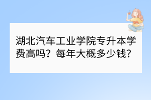 湖北汽车工业学院专升本学费高吗？每年大概多少钱？