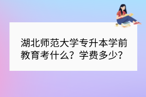 ​湖北师范大学专升本学前教育考什么？学费多少？