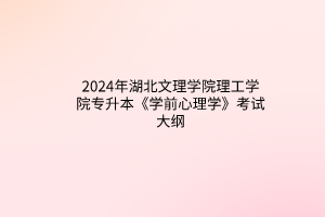 2024年湖北文理学院理工学院专升本《学前心理学》考试大纲