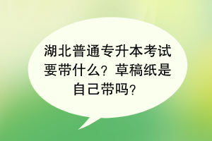 湖北普通专升本考试要带什么？草稿纸是自己带吗？