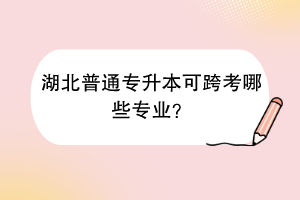 湖北普通专升本可跨考哪些专业？