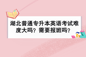 湖北普通专升本英语考试难度大吗？需要报班吗？