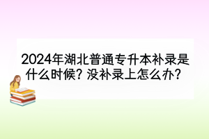 2024年湖北普通专升本补录是什么时候？需要注意什么？