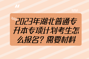 2023年湖北普通专升本专项计划考生怎么报名？需要材料