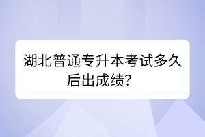 湖北普通专升本考试多久后出成绩？