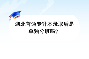 湖北普通专升本录取后是单独分班吗？