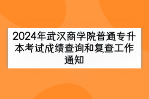 2024年武汉商学院普通专升本考试成绩查询和复查工作通知