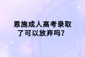 恩施成人高考录取了可以放弃吗？
