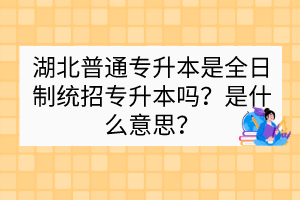 湖北普通专升本是全日制统招专升本吗？是什么意思？