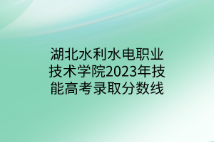 湖北水利水电职业技术学院2023年技能高考录取分数线