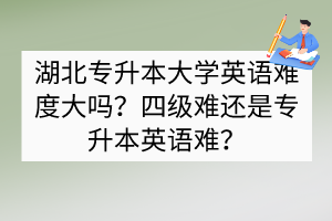 湖北专升本大学英语难度大吗？四级难还是专升本英语难？