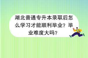 湖北普通专升本录取后怎么学习才能顺利毕业？毕业难度大吗？
