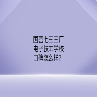 国营七三三厂电子技工学校口碑怎么样？