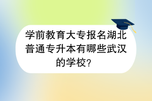 学前教育大专报名湖北普通专升本有哪些武汉的学校？