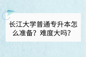 长江大学普通专升本怎么准备？难度大吗？