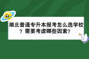 湖北普通专升本报考怎么选学校？需要考虑哪些因素？