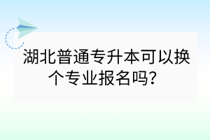湖北普通专升本可以换个专业报名吗？