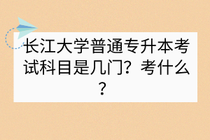 长江大学普通专升本考试科目是几门？考什么？