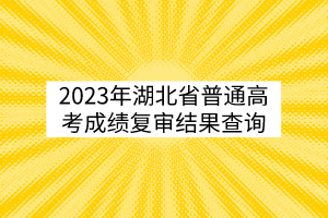 2023年湖北省普通高考成绩复审结果查询