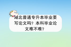 湖北普通专升本毕业要写论文吗？本科毕业论文难不难？