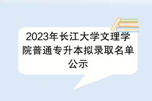 ​2023年长江大学文理学院普通专升本拟录取名单公示