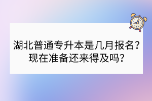 湖北普通专升本是几月报名？现在准备还来得及吗？