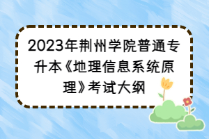 2023年荆州学院普通专升本《地理信息系统原理》考试大纲