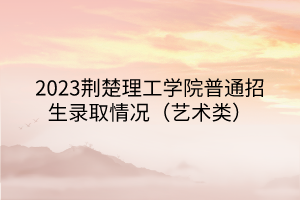 2023荆楚理工学院普通招生录取情况（艺术类）