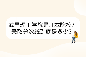 武昌理工学院是几本院校？录取分数线到底是多少？