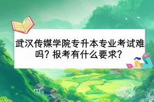 武汉传媒学院专升本专业考试难吗？报考有什么要求？