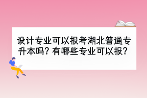 设计专业可以报考湖北普通专升本吗？有哪些专业可以报？