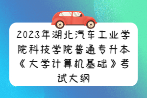 2023年湖北汽车工业学院科技学院普通专升本《大学计算机基础》考试大纲