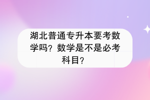 湖北普通专升本要考数学吗？数学是不是必考科目？