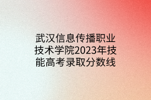 武汉信息传播职业技术学院2023年技能高考录取分数线