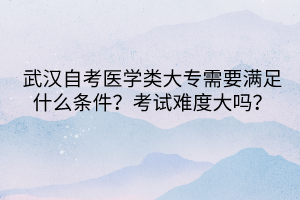 武汉自考医学类大专需要满足什么条件？考试难度大吗？