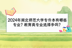 2024年湖北师范大学专升本有哪些专业？教育类专业选择多吗？