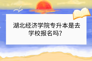 湖北经济学院专升本是去学校报名吗？