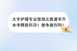 ​大专护理专业报湖北普通专升本考哪些科目？竞争激烈吗？