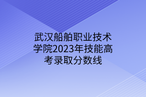 武汉船舶职业技术学院2023年技能高考录取分数线