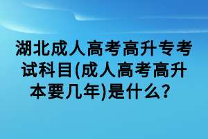 湖北成人高考高升专考试科目(成人高考高升本要几年)是什么？
