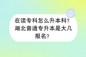 在读专科怎么升本科？湖北普通专升本是大几报名？