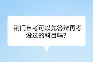 荆门自考​可以先答辩再考没过的科目吗？