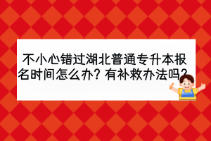不小心错过湖北普通专升本报名时间怎么办？有补救办法吗？
