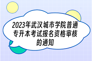 2023年武汉城市学院普通专升本考试报名资格审核的通知