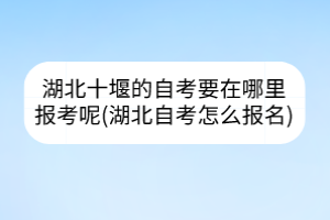 湖北十堰的自考要在哪里报考呢(湖北自考怎么报名)