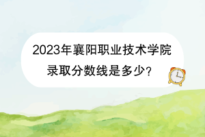2023年襄阳职业技术学院录取分数线是多少？